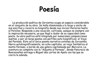 Poesía La producción poética de Cervantes ocupa un espacio considerable en el conjunto de su obra. Se halla diseminada a lo largo y ancho de sus escritos y recorre su biografía desde sus inicios literarios hasta el Persiles. Responde a una vocación, cultivada, aunque no siempre con la inspiración necesaria, ya que llegó a dudar de su capacidad como poeta. Su obra poética está integrada por numerosas composiciones sueltas, y por un largo poema con perfiles auto biográficos: el Viaje del Parnaso. Este es el único poema narrativo extenso de Cervantes. Narra autobiográficamente, en ocho capítulos, un viaje fantástico al monte Parnaso, a bordo de una galera capitaneada por Mercurio. La aventura se completa con la "Adjunta al Parnaso", donde Pancracio de Roncesvalles entrega a Miguel dos cartas de Apolo con las que se cierra la adenda.  