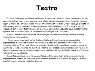 Teatro El teatro fue la gran vocación de Cervantes. El teatro de Cervantes poseía un fin moral, incluía personajes alegóricos y procuraba someterse a las tres unidades aristotélicas de acción, tiempo y lugar. El teatro de Cervantes fue un fracaso en comparación con el de Lope de Vega, ya que este era más desvergonzado y desenvuelto. Cervantes nunca pudo sobrellevar este fracaso y se mostró disgustado con el nuevo teatro lopesco en la primera parte del Don Quijote, cuyo carácter teatral aparece bien asentado a causa de la abundancia de diálogos y de situaciones.  Aportó una mayor profundidad en los personajes, un humor inimitable y un mayor calado y trascendencia en la temática.  En sus piezas mayores el teatro de Cervantes ha sido injustamente poco apreciado y representado, a excepción de la que representa el ejemplo más acabado de imitación de las tragedias clásicas: El cerco de Numancia, también titulada La destrucción de Numancia, donde se escenifica el tema patriótico del sacrificio colectivo ante el asedio del general Escipión y donde el hambre toma la forma de sufrimiento existencial, añadiéndose figuras alegóricas que profetizan un futuro glorioso para España.  Cervantes reunió sus obras no representadas en Ocho comedias y ocho entremeses nunca representados; además, se conservan otras obras en manuscrito: Los tratos de Argel, El gallardo español, La gran sultana y Los baños de Argel. 