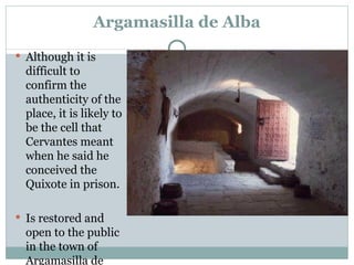 Argamasilla de Alba Although it is difficult to confirm the authenticity of the place, it is likely to be the cell that Cervantes meant when he said he conceived the Quixote in prison.  Is restored and open to the public in the town of Argamasilla de Alba. 
