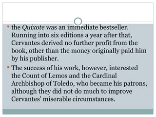 the  Quixote  was an immediate bestseller. Running into six editions a year after that, Cervantes derived no further profit from the book, other than the money originally paid him by his publisher.  The success of his work, however, interested the Count of Lemos and the Cardinal Archbishop of Toledo, who became his patrons, although they did not do much to improve Cervantes' miserable circumstances. 