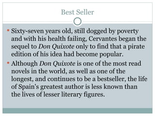 Best Seller Sixty-seven years old, still dogged by poverty and with his health failing, Cervantes began the sequel to  Don Quixote  only to find that a pirate edition of his idea had become popular. Although  Don Quixote  is one of the most read novels in the world, as well as one of the longest, and continues to be a bestseller, the life of Spain's greatest author is less known than the lives of lesser literary figures. 