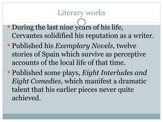 Literary works During the last nine years of his life, Cervantes solidified his reputation as a writer.  Published his  Exemplary Novels,  twelve stories of Spain which survive as perceptive accounts of the local life of that time.  Published some plays,  Eight Interludes and Eight Comedies,  which manifest a dramatic talent that his earlier pieces never quite achieved.  