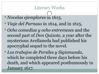 Literary Works Novelas ejemplares  in 1613,  Viaje del Parnaso  in 1614, and in 1615,  Ocho comedias y ocho entremeses  and the second part of  Don Quixote , a year after the mysterious Avellaneda had published his apocryphal sequel to the novel.  Los trabajos de Persiles y Sigismunda , which he completed three days before his death, and which appeared posthumously in January 1617.  