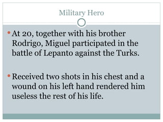 Military Hero At 20, together with his brother Rodrigo, Miguel participated in the battle of Lepanto against the Turks.  Received two shots in his chest and a wound on his left hand rendered him useless the rest of his life.  