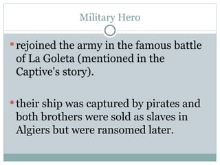 Military Hero rejoined the army in the famous battle of La Goleta (mentioned in the Captive's story).  their ship was captured by pirates and both brothers were sold as slaves in Algiers but were ransomed later. 