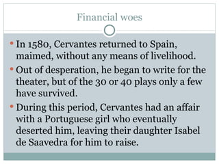 Financial woes In 1580, Cervantes returned to Spain, maimed, without any means of livelihood. Out of desperation, he began to write for the theater, but of the 30 or 40 plays only a few have survived.  During this period, Cervantes had an affair with a Portuguese girl who eventually deserted him, leaving their daughter Isabel de Saavedra for him to raise. 