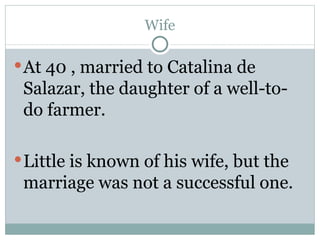 Wife At 40 , married to Catalina de Salazar, the daughter of a well-to-do farmer. Little is known of his wife, but the marriage was not a successful one.  