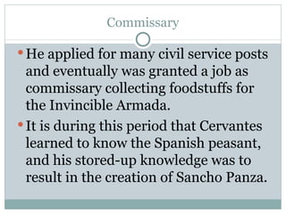 Commissary He applied for many civil service posts and eventually was granted a job as commissary collecting foodstuffs for the Invincible Armada.  It is during this period that Cervantes learned to know the Spanish peasant, and his stored-up knowledge was to result in the creation of Sancho Panza. 