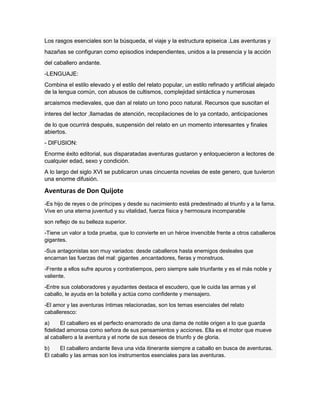 Los rasgos esenciales son la búsqueda, el viaje y la estructura episeica .Las aventuras y
hazañas se configuran como episodios independientes, unidos a la presencia y la acción
del caballero andante.
-LENGUAJE:
Combina el estilo elevado y el estilo del relato popular, un estilo refinado y artificial alejado
de la lengua común, con abusos de cultismos, complejidad sintáctica y numerosas
arcaismos medievales, que dan al relato un tono poco natural. Recursos que suscitan el
interes del lector ,llamadas de atención, recopilaciones de lo ya contado, anticipaciones
de lo que ocurrirá después, suspensión del relato en un momento interesantes y finales
abiertos.
- DIFUSION:
Enorme éxito editorial, sus disparatadas aventuras gustaron y enloquecieron a lectores de
cualquier edad, sexo y condición.
A lo largo del siglo XVI se publicaron unas cincuenta novelas de este genero, que tuvieron
una enorme difusión.
Aventuras de Don Quijote
-Es hijo de reyes o de príncipes y desde su nacimiento está predestinado al triunfo y a la fama.
Vive en una eterna juventud y su vitalidad, fuerza física y hermosura incomparable
son reflejo de su belleza superior.
-Tiene un valor a toda prueba, que lo convierte en un héroe invencible frente a otros caballeros
gigantes.
-Sus antagonistas son muy variados: desde caballeros hasta enemigos desleales que
encarnan las fuerzas del mal: gigantes ,encantadores, fieras y monstruos.
-Frente a ellos sufre apuros y contratiempos, pero siempre sale triunfante y es el más noble y
valiente.
-Entre sus colaboradores y ayudantes destaca el escudero, que le cuida las armas y el
caballo, le ayuda en la botella y actúa como confidente y mensajero.
-El amor y las aventuras íntimas relacionadas, son los temas esenciales del relato
caballeresco:
a) El caballero es el perfecto enamorado de una dama de noble origen a lo que guarda
fidelidad amorosa como señora de sus pensamientos y acciones. Ella es el motor que mueve
al caballero a la aventura y el norte de sus deseos de triunfo y de gloria.
b) El caballero andante lleva una vida itinerante siempre a caballo en busca de aventuras.
El caballo y las armas son los instrumentos esenciales para las aventuras.
 