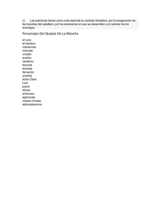 c) Las aventuras tienen como nota esencial su carácter fantástico, por la exageración de
las hazañas del caballero, por los escenarios en que se desarrollan y el carácter de los
enemigos.
Personajes Del Quijote De La Mancha
el cura
el barbero
maritornes
marcela
vivaldo
andrés
cardenio
liscinda
dorotea
fernando
zoraida
doña Clara
Luis
juana
tolosa
ambrosio
agimorato
maese nicolas
aldonzalorenzo
 