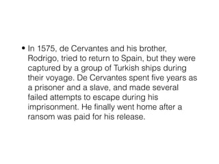 • In 1575, de Cervantes and his brother,
Rodrigo, tried to return to Spain, but they were
captured by a group of Turkish ships during
their voyage. De Cervantes spent five years as
a prisoner and a slave, and made several
failed attempts to escape during his
imprisonment. He finally went home after a
ransom was paid for his release.
 