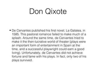 Don Qixote
• De Cervantes published his first novel, La Galatea, in
1585. This pastoral romance failed to make much of a
splash. Around the same time, de Cervantes tried to
make it the then-lucrative world of theater (plays were
an important form of entertainment in Spain at the
time, and a successful playwright could earn a good
living). Unfortunately, de Cervantes did not achieve
fortune and fame with his plays. In fact, only two of his
plays survived.
 