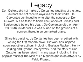 Legacy
Don Quixote did not make de Cervantes wealthy; at the time,
authors did not receive royalties for their works. De
Cervantes continued to write after the success of Don
Quixote, but he failed to finish The Labors of Persiles and
Segismunda before his death. De Cervantes died on April
23, 1616, in Madrid. He was buried on the grounds of a
convent there, in an unmarked grave.
Since his passing, de Cervantes has been credited with
writing the first modern novel. His work has inspired
countless other authors, including Gustave Flaubert, Henry
Fielding and Fyodor Dostoyevsky. And the story of Don
Quixote has been retold in many ways, including in the
popular musical The Man of La Mancha and in an artwork by
Pablo Picasso.
 