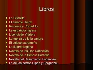 LibrosLibros
 La GitanillaLa Gitanilla
 El amante liberalEl amante liberal
 Riconete y CortadilloRiconete y Cortadillo
 La española inglesaLa española inglesa
 Licenciado VidrieraLicenciado Vidriera
 La fuerza de la la sangreLa fuerza de la la sangre
 El celoso extremeñoEl celoso extremeño
 La ilustre fregonaLa ilustre fregona
 Novela de las Dos DoncellasNovela de las Dos Doncellas
 Novela de la Señora CorneliaNovela de la Señora Cornelia
 Novela del Casamiento EngañosoNovela del Casamiento Engañoso
 La de los perros Cipón y BerganzaLa de los perros Cipón y Berganza
 