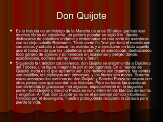 Don QuijoteDon Quijote
 Es la historia de un hidalgo de la Mancha de unos 50 años que tras leerEs la historia de un hidalgo de la Mancha de unos 50 años que tras leer
muchos libros de caballería, un género popular en siglo XVI, decidemuchos libros de caballería, un género popular en siglo XVI, decide
disfrazarse de caballero andante y embarcarse en una serie de aventurasdisfrazarse de caballero andante y embarcarse en una serie de aventuras
con su viejo caballo Rocinante. Tiene como fin "irse por todo el mundo concon su viejo caballo Rocinante. Tiene como fin "irse por todo el mundo con
sus armas y caballo a buscar las aventuras y a ejercitarse en todo aquellosus armas y caballo a buscar las aventuras y a ejercitarse en todo aquello
que él había leído que los caballeros andantes se ejercitaban, deshaciendoque él había leído que los caballeros andantes se ejercitaban, deshaciendo
todo género de agravio y poniéndose en ocasiones y peligro donde,todo género de agravio y poniéndose en ocasiones y peligro donde,
acabándolos, cobrase eterno nombre y fama".acabándolos, cobrase eterno nombre y fama".
 Siguiendo la tradición caballeresca, don Quijote se encomienda a DulcineaSiguiendo la tradición caballeresca, don Quijote se encomienda a Dulcinea
del Toboso, una figura imaginada por el protagonista. En el mundo dedel Toboso, una figura imaginada por el protagonista. En el mundo de
Quijote, nada es lo que aparenta ser. Los molinos son gigantes, las ventasQuijote, nada es lo que aparenta ser. Los molinos son gigantes, las ventas
son castillos, las plebeyas son princesas, y los títeres son moros. Duranteson castillos, las plebeyas son princesas, y los títeres son moros. Durante
estas andanzas los caminos de don Quijote y Sancho Panza se cruzan conestas andanzas los caminos de don Quijote y Sancho Panza se cruzan con
otros personajes que cuentan sus historias. Pero no todas las aventurasotros personajes que cuentan sus historias. Pero no todas las aventuras
son divertidas ni graciosas --en algunas, especialmente en la segundason divertidas ni graciosas --en algunas, especialmente en la segunda
parte-- don Quijote y Sancho Panza se convierten en los blancos de burlasparte-- don Quijote y Sancho Panza se convierten en los blancos de burlas
y engaños. Al final, don Quijote ya no es el personaje cómico y burlesco.y engaños. Al final, don Quijote ya no es el personaje cómico y burlesco.
Vencido por el desengaño, nuestro protagonista recupera la cordura peroVencido por el desengaño, nuestro protagonista recupera la cordura pero
pierde la vida.pierde la vida.
 