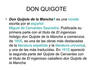 DON QUIGOTE 
• Don Quijote de la Mancha1 es una novela 
escrita por el español 
Miguel de Cervantes Saavedra. Publicada su 
primera parte con el título de El ingenioso 
hidalgo don Quijote de la Mancha a comienzos 
de 1605, es una de las obras más destacadas 
de la literatura española y la literatura universal, 
y una de las más traducidas. En 1615 apareció 
la segunda parte del Quijote de Cervantes con 
el título de El ingenioso caballero don Quijote de 
la Mancha 
 