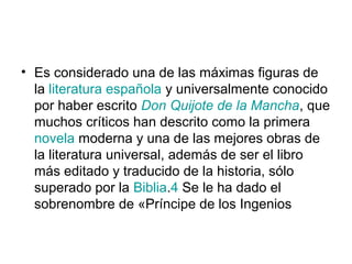 • Es considerado una de las máximas figuras de 
la literatura española y universalmente conocido 
por haber escrito Don Quijote de la Mancha, que 
muchos críticos han descrito como la primera 
novela moderna y una de las mejores obras de 
la literatura universal, además de ser el libro 
más editado y traducido de la historia, sólo 
superado por la Biblia.4 Se le ha dado el 
sobrenombre de «Príncipe de los Ingenios 
 