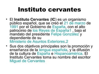 Instituto cervantes 
• El Instituto Cervantes (IC) es un organismo 
público español, que se creó el 21 de marzo de 
1991 por el Gobierno de España, con el alto 
patrocinio de los Reyes de España1 , bajo el 
mandato del presidente Felipe González y 
dependiente de su 
Ministerio de Asuntos Exteriores.2 
• Sus dos objetivos principales son la promoción y 
enseñanza de la lengua española, y la difusión 
de la cultura de España e Hispanoamérica. El 
Instituto Cervantes toma su nombre del escritor 
Miguel de Cervantes 
 