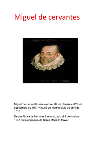 Miguel de cervantes
Miguel de Cervantes nació en Alcalá de Henares el 29 de
septiembre de 1547 y murió en Madrid el 22 de abril de
1616.
Desde Alcalá de Henares fue bautizado el 9 de octubre
1547 en la parroquia de Santa María la Mayor.
 