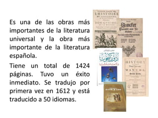 Es una de las obras más
importantes de la literatura
universal y la obra más
importante de la literatura
española.
Tiene un total de 1424
páginas. Tuvo un éxito
inmediato. Se tradujo por
primera vez en 1612 y está
traducido a 50 idiomas.
 