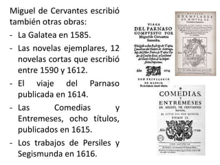 Miguel de Cervantes escribió
también otras obras:
- La Galatea en 1585.
- Las novelas ejemplares, 12
novelas cortas que escribió
entre 1590 y 1612.
- El viaje del Parnaso
publicada en 1614.
- Las Comedias y
Entremeses, ocho títulos,
publicados en 1615.
- Los trabajos de Persiles y
Segismunda en 1616.
 