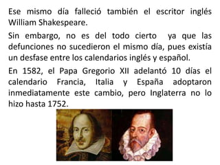 Ese mismo día falleció también el escritor inglés
William Shakespeare.
Sin embargo, no es del todo cierto ya que las
defunciones no sucedieron el mismo día, pues existía
un desfase entre los calendarios inglés y español.
En 1582, el Papa Gregorio XII adelantó 10 días el
calendario Francia, Italia y España adoptaron
inmediatamente este cambio, pero Inglaterra no lo
hizo hasta 1752.
 