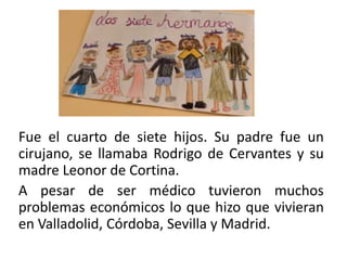 Fue el cuarto de siete hijos. Su padre fue un
cirujano, se llamaba Rodrigo de Cervantes y su
madre Leonor de Cortina.
A pesar de ser médico tuvieron muchos
problemas económicos lo que hizo que vivieran
en Valladolid, Córdoba, Sevilla y Madrid.
 