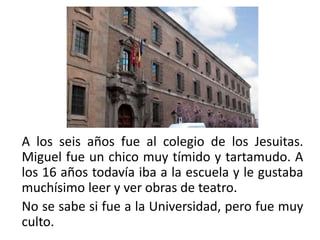 A los seis años fue al colegio de los Jesuitas.
Miguel fue un chico muy tímido y tartamudo. A
los 16 años todavía iba a la escuela y le gustaba
muchísimo leer y ver obras de teatro.
No se sabe si fue a la Universidad, pero fue muy
culto.
 