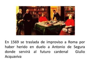 En 1569 se traslada de improviso a Roma por
haber herido en duelo a Antonio de Segura
donde servirá al futuro cardenal Giulio
Acquaviva
 