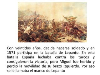 Con veintidos años, decide hacerse soldado y en
1571 participa en la batalla de Lepanto. En esta
batalla España luchaba contra los turcos y
consiguieron la victoria, pero Miguel fue herido y
perdió la movilidad de su brazo izquierdo. Por eso
se le llamaba el manco de Lepanto
 