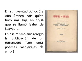 En su juventud conoció a
Ana Franco con quien
tuvo una hija en 1584
que se llamó Isabel de
Saavedra.
En ese mismo año arregló
la publicación de un
romancero (son unos
poemas medievales de
amor)
 