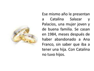 Ese mismo año le presentan
a Catalina Salazar y
Palacios, una mujer joven y
de buena familia. Se casan
en 1984, meses después de
haber abandonado a Ana
Franco, sin saber que iba a
tener una hija. Con Catalina
no tuvo hijos.
 