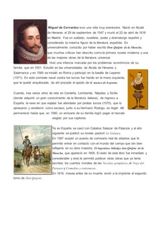 Miguel de Cervantes tuvo una vida muy aventurera. Nació en Alcalá
de Henares el 29 de septiembre de 1547 y murió el 22 de abril de 1616
en Madrid. Fue un soldado, novelista, poeta y dramaturgo español y
considerado la máxima figura de la literatura española. Es
universalmente conocido por haber escrito Don Quijote de la Mancha,
que muchos críticos han descrito como la primera novela moderna y una
de las mejores obras de la literatura universal.
. Vivió una infancia marcada por los problemas económicos de su
familia, que en 1551. Estudió en las universidades de Alcalá de Henares y
Salamanca y en 1569 se instaló en Roma y participó en la batalla de Lepanto
(1571). En este combate naval contra los turcos fue herido en la mano izquierda,
que le quedó anquilosada, de ahí procede el apodo de el manco de Lepanto.
Cuando, tras varios años de vida en Cerdeña, Lombardía, Nápoles y Sicilia
(donde adquirió un gran conocimiento de la literatura italiana), de regreso a
España, la nave en que viajaba fue abordada por piratas turcos (1575), que lo
apresaron y vendieron como esclavo, junto a su hermano Rodrigo, en Argel. Allí
permaneció hasta que, en 1580, un emisario de su familia logró pagar el rescate
exigido por sus captores.
Ya en España se casó con Catalina Salazar de Palacios y al año
siguiente se publicó su novela pastoril La Galatea.
En 1587 aceptó un puesto de comisario real de abastos que le
permitió entrar en contacto con el mundo del campo que tan bien
reflejaría en su obra maestra, El ingenioso hidalgo don Quijote de la
Mancha, que apareció en 1605. El éxito de este libro fue inmediato y
considerable y esto le permitió publicar otras obras que ya tenía
escritas: los cuentos morales de las Novelas ejemplares, el Viaje del
Parnaso y Comedias y entremeses.
En 1616, meses antes de su muerte, envió a la imprenta el segundo
tomo de Don Quijote.
 