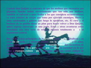 Cuando don Quijote se convence de que los molinos que encuentra son
gigantes, Sancho insiste correctamente que tan sólo son molinos,
también se enfrenta a unos frailes a los que considera secuestradores;
ve unos rebaños de ovejas que toma por ejércitos enemigos; libera a
unos condenados a galeras que luego lo apedrean, etc. El cura y el
barbero de su pueblo idean un plan para hacer volver a Don Quijote,
quien regresa encerrado en una jaula. Estas y otras aventuras están
mezcladas con otra serie de relatos, algunos totalmente ajenos al
argumento central.
Dos de los temas principales de la primera parte son la caballería y su
relación absurda y a menudo cómica con la vida "real," y el amor,
ambos cortés y conyugal. Cervantes a menudo utiliza los encuentros de
don Quijote con otros personajes para satirizar la sociedad en la que
estos personajes existen y para comentar sobre los varios códigos de
conducta reflejados en sus acciones.
 