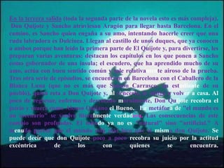 En la tercera salida (toda la segunda parte de la novela esto es más compleja).
Don Quijote y Sancho atraviesan Aragón para llegar hasta Barcelona. En el
camino, es Sancho quien engaña a su amo, intentando hacerle creer que una
ruda labradora es Dulcinea. Llegan al castillo de unos duques, que ya conocen
a ambos porque han leído la primera parte de El Quijote y, para divertirse, les
preparan varias aventuras: destacan los capítulos en los que ponen a Sancho
como gobernador de una ínsula; el escudero, que ha aprendido mucho de su
amo, actúa con buen sentido común y sale relativamente airoso de la prueba.
Tras otra serie de episodios, se encuentran en Barcelona con el Caballero de la
Blanca Luna (que no es más que Sansón Carrasco, un estudiante de su
pueblo), quien reta a Don Quijote y, al vencerlo, le obliga a volver a casa. Al
poco de regresar, enfermo y derrotado moralmente, Don Quijote recobra el
juicio y muere como Alonso Quijano el Bueno. . La metáfora de "el mundo es
un escenario" se vuelve literalmente verdadera. Las consecuencias de este
cambio son profundas. El mundo ya no es "natural" sino "artificial." A
menudo parece que el mundo está más loco que el mismo don Quijote. Se
puede decir que don Quijote poco a poco recobra su juicio por la actitud
excéntrica de los con quienes se encuentra.
 