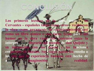 CONCLUSIÓN
Los primeros lectores de la obra maestra de
Cervantes - españoles tanto como otros - recibieron
la obra como puramente de entretenimiento, casi
como un libro cómico o una farsa. Gran parte del
humor en la obra viene del contraste entre la
interpretación literaria del mundo de don Quijote y
su interacción con los deseos y las funciones
corporales de Sancho. Sus viajes juntos les enseña a
los dos que la experiencia humana está hecha de
ambas imaginación y realidad.
 