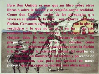 Pero Don Quijote es más que un libro sobre otros
libros o sobre la ficción y su relación con la realidad.
Como don Quijote, varios de los personajes que
viven en el mundo de la novela son lectores ávidos de
ficción. Cervantes explora sus esfuerzos con lo que es
verdadero y lo que no lo es, y en haciendo esto
también habla a sus lectores. La lectura de don
Quijote debe de ser una "lectura crítica." Su
propósito es de enseñar a leer novelas, cómo
discernir las diferencias y semejanzas entre la ficción
y la realidad de la existencia misma. El escritor de
este libro fue un hombre de tal talento y poseedor de
tal imaginación, que para mí, tardará en nacer
persona que sea capaz de escribir una obra similar.
 
