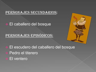 Personajes secundarios:
 El caballero del bosque
Personajes episódicos:
 El escudero del caballero del bosque
 Pedro el titerero
 El ventero
 
