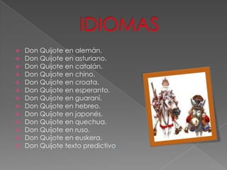  Don Quijote en alemán.
 Don Quijote en asturiano.
 Don Quijote en catalán.
 Don Quijote en chino.
 Don Quijote en croata.
 Don Quijote en esperanto.
 Don Quijote en guaraní.
 Don Quijote en hebreo.
 Don Quijote en japonés.
 Don Quijote en quechua.
 Don Quijote en ruso.
 Don Quijote en euskera.
 Don Quijote texto predictivo.
 