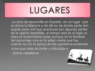 La obra se desarrolla en España en un lugar que
se llama la Mancha y de allí es de donde parte don
quijote para vivir sus aventuras por algunas partes
de la capiña española. el tiempo real es el siglo xv
ósea el renacimiento pues aunque en la fantasía
del personaje vive en la edad media que fue
cuando se dio la época de los caballeros andantes
a los que trata de imitar y ridiculizar a
dichos caballeros
 