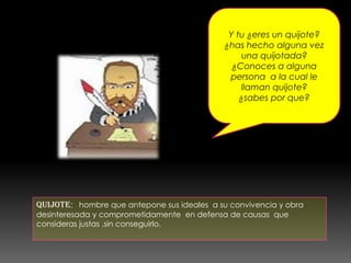 Y tu ¿eres un quijote?
¿has hecho alguna vez
una quijotada?
¿Conoces a alguna
persona a la cual le
llaman quijote?
¿sabes por que?
QUIJOTE: hombre que antepone sus ideales a su convivencia y obra
desinteresada y comprometidamente en defensa de causas que
consideras justas ,sin conseguirlo.
 