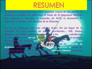 El Quijote, reconocida como obra maestra, consta de dos partes: la
primera se publicó en 1605 bajo el título de El Ingenioso Hidalgo
Don Quijote la Mancha; la segunda, de 1615, se denominó El
Ingenioso Caballero Don Quijote de la Mancha.
La novela comienza con una célebre frase: En un lugar de la
Mancha, de cuyo nombre no quiero acordarme... Allí, Alonso
Quijano, un hidalgo manchego aficionado a los libros de caballerías,
se vuelve loco y cree ser un caballero andante. Se cambia el nombre,
desempolva una antigua armadura y decide ir, en un viejo y flaco
caballo, Rocinante, en busca de aventuras con la intención de
deshacer entuertos, ayudar a los débiles y merecer el amor de
Dulcinea (quien es una idealización de la aldeana Aldonza Lorenzo).
Don Quijote realiza tres salidas de su casa.
 