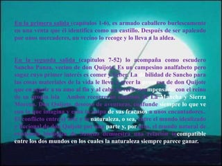 En la primera salida (capítulos 1-6), es armado caballero burlescamente
en una venta que él identifica como un castillo. Después de ser apaleado
por unos mercaderes, un vecino lo recoge y lo lleva a la aldea.
En la segunda salida (capítulos 7-52) lo acompaña como escudero
Sancho Panza, vecino de don Quijote. Es un campesino analfabeto pero
sagaz cuyo primer interés es comer y beber. La debilidad de Sancho para
las cosas materiales de la vida le lleva a creer la promesa de don Quijote
que en seguir a su amo al fin y al cabo se verá recompensado con el reino
de su propia isla Ambos recorrerán caminos de La Mancha y Sierra
Morena. Don Quijote, deseoso de aventuras, confunde siempre lo que ve
con lo que imagina y echa la culpa de sus fracasos a unos encantadores..
El conflicto entre el arte y la naturaleza, o sea, entre el mundo idealizado
y ficcional de don Quijote por una parte y, por otra, el mundo natural de
existencia biológica de Sancho demuestra una relación incompatible
entre los dos mundos en los cuales la naturaleza siempre parece ganar.
 