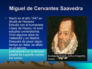 Miguel de Cervantes Saavedra
• Nació en el año 1547 en
Alcalá de Henares .
Estudió con el humanista
López de Hoyos; no tuvo
estudios universitarios.
Vivió algunos años en
Valladolid y en Madrid.
Después de pasar algún
tiempo en Italia, se alistó
en el ejército,
participando en la famosa
batalla de Lepanto contra
los turcos.

 