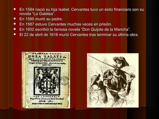  En 1584 nació su hija Isabel.En 1584 nació su hija Isabel. CervantesCervantes tuvo un éxito financiero con sutuvo un éxito financiero con su
novelanovela “La Galatea”.“La Galatea”.
 En 1585En 1585 muriómurió ssu padre.u padre.
 En 1587En 1587 estuvoestuvo Cervantes muchas veces en prisión.Cervantes muchas veces en prisión.
 En 1602 escribió la famosa novela “Don Quijote de la Mancha”.En 1602 escribió la famosa novela “Don Quijote de la Mancha”.
 El 22 de abril de 1616 murió Cervantes tras terminar su última obraEl 22 de abril de 1616 murió Cervantes tras terminar su última obra..
 