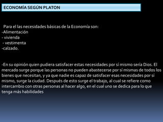 ECONOMÍA SEGÚN PLATON 
Para el las necesidades básicas de la Economía son: 
-Alimentación 
- vivienda 
- vestimenta 
-calzado. 
-En su opinión quien pudiera satisfacer estas necesidades por sí mismo sería Dios. El 
mercado surge porque las personas no pueden abastecerse por sí mismas de todos los 
bienes que necesitan, y ya que nadie es capaz de satisfacer esas necesidades por sí 
mismo, surge la ciudad. Después de esto surge el trabajo, al cual se refiere como 
intercambio con otras personas al hacer algo, en el cual uno se dedica para lo que 
tenga más habilidades 
 
