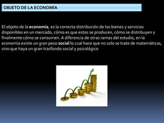OBJETO DE LA ECONOMÍA 
El objeto de la economía, es la correcta distribución de los bienes y servicios 
disponibles en un mercado, cómo es que estos se producen, cómo se distribuyen y 
finalmente cómo se consumen. A diferencia de otras ramas del estudio, en la 
economía existe un gran peso social lo cual hace que no solo se trate de matemáticas, 
sino que haya un gran trasfondo social y psicológico 
 