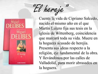 “El hereje”
  Cuenta la vida de Cipriano Salcedo,
  nacido el mismo año en el que
  Martín Lutero fija sus tesis en la
  iglesia de Wittenberg, coincidencia
  que marcará toda su vida. Muere en
  la hoguera acusado de herejía.
  Presenta sus ideas respecto a la
  religión, eje fundamental de la obra.
  Y llevándonos por las calles de
  Valladolid, para morir abrasados en
  la hoguera.
 