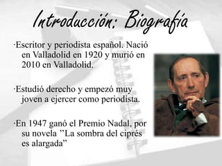 Introducción: Biografía
·Escritor y periodista español. Nació
  en Valladolid en 1920 y murió en
  2010 en Valladolid.

·Estudió derecho y empezó muy
  joven a ejercer como periodista.

·En 1947 ganó el Premio Nadal, por
  su novela ’’La sombra del ciprés
  es alargada”
 