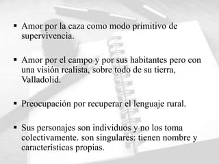  Amor por la caza como modo primitivo de
  supervivencia.

 Amor por el campo y por sus habitantes pero con
  una visión realista, sobre todo de su tierra,
  Valladolid.

 Preocupación por recuperar el lenguaje rural.

 Sus personajes son individuos y no los toma
  colectivamente. son singulares: tienen nombre y
  características propias.
 